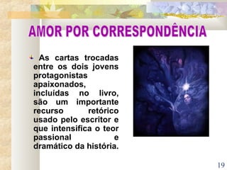 19
As cartas trocadas
entre os dois jovens
protagonistas
apaixonados,
incluídas no livro,
são um importante
recurso retórico
usado pelo escritor e
que intensifica o teor
passional e
dramático da história.
 