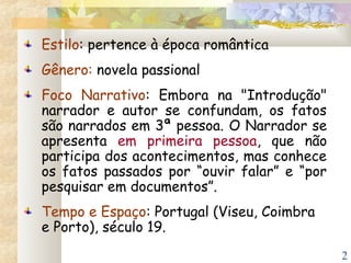 2
Estilo: pertence à época romântica
Gênero: novela passional
Foco Narrativo: Embora na "Introdução"
narrador e autor se confundam, os fatos
são narrados em 3ª pessoa. O Narrador se
apresenta em primeira pessoa, que não
participa dos acontecimentos, mas conhece
os fatos passados por “ouvir falar” e “por
pesquisar em documentos”.
Tempo e Espaço: Portugal (Viseu, Coimbra
e Porto), século 19.
 