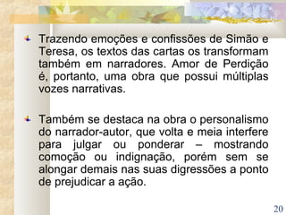 20
Trazendo emoções e confissões de Simão e
Teresa, os textos das cartas os transformam
também em narradores. Amor de Perdição
é, portanto, uma obra que possui múltiplas
vozes narrativas.
Também se destaca na obra o personalismo
do narrador-autor, que volta e meia interfere
para julgar ou ponderar – mostrando
comoção ou indignação, porém sem se
alongar demais nas suas digressões a ponto
de prejudicar a ação.
 