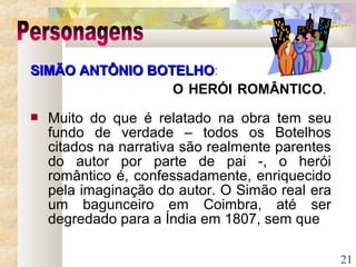 21
SIMÃO ANTÔNIO BOTELHOSIMÃO ANTÔNIO BOTELHO:
O HERÓI ROMÂNTICO.
 Muito do que é relatado na obra tem seu
fundo de verdade – todos os Botelhos
citados na narrativa são realmente parentes
do autor por parte de pai -, o herói
romântico é, confessadamente, enriquecido
pela imaginação do autor. O Simão real era
um bagunceiro em Coimbra, até ser
degredado para a Índia em 1807, sem que
 