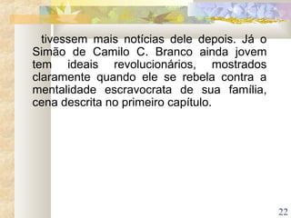 22
tivessem mais notícias dele depois. Já o
Simão de Camilo C. Branco ainda jovem
tem ideais revolucionários, mostrados
claramente quando ele se rebela contra a
mentalidade escravocrata de sua família,
cena descrita no primeiro capítulo.
 