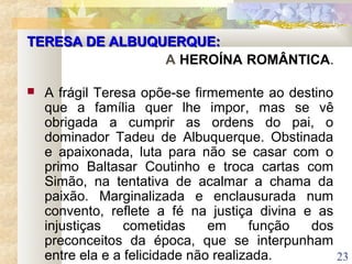 23
TERESA DE ALBUQUERQUE:TERESA DE ALBUQUERQUE:
A HEROÍNA ROMÂNTICA.
 A frágil Teresa opõe-se firmemente ao destino
que a família quer lhe impor, mas se vê
obrigada a cumprir as ordens do pai, o
dominador Tadeu de Albuquerque. Obstinada
e apaixonada, luta para não se casar com o
primo Baltasar Coutinho e troca cartas com
Simão, na tentativa de acalmar a chama da
paixão. Marginalizada e enclausurada num
convento, reflete a fé na justiça divina e as
injustiças cometidas em função dos
preconceitos da época, que se interpunham
entre ela e a felicidade não realizada.
 