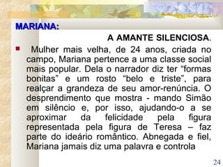 24
MARIANA:MARIANA:
A AMANTE SILENCIOSA.
 Mulher mais velha, de 24 anos, criada no
campo, Mariana pertence a uma classe social
mais popular. Dela o narrador diz ter “formas
bonitas” e um rosto “belo e triste”, para
realçar a grandeza de seu amor-renúncia. O
desprendimento que mostra - mando Simão
em silêncio e, por isso, ajudando-o a se
aproximar da felicidade pela figura
representada pela figura de Teresa – faz
parte do ideário romântico. Abnegada e fiel,
Mariana jamais diz uma palavra e controla
 