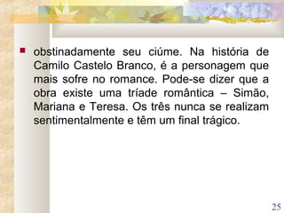 25
 obstinadamente seu ciúme. Na história de
Camilo Castelo Branco, é a personagem que
mais sofre no romance. Pode-se dizer que a
obra existe uma tríade romântica – Simão,
Mariana e Teresa. Os três nunca se realizam
sentimentalmente e têm um final trágico.
 
