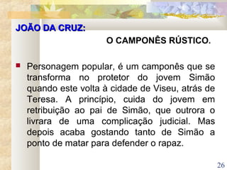26
JOÃO DA CRUZ:JOÃO DA CRUZ:
O CAMPONÊS RÚSTICO.
 Personagem popular, é um camponês que se
transforma no protetor do jovem Simão
quando este volta à cidade de Viseu, atrás de
Teresa. A princípio, cuida do jovem em
retribuição ao pai de Simão, que outrora o
livrara de uma complicação judicial. Mas
depois acaba gostando tanto de Simão a
ponto de matar para defender o rapaz.
 