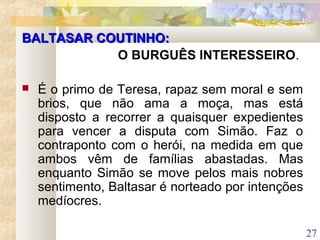 27
BALTASAR COUTINHO:BALTASAR COUTINHO:
O BURGUÊS INTERESSEIRO.
 É o primo de Teresa, rapaz sem moral e sem
brios, que não ama a moça, mas está
disposto a recorrer a quaisquer expedientes
para vencer a disputa com Simão. Faz o
contraponto com o herói, na medida em que
ambos vêm de famílias abastadas. Mas
enquanto Simão se move pelos mais nobres
sentimento, Baltasar é norteado por intenções
medíocres.
 
