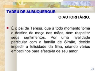 28
TADEU DE ALBUQUERQUETADEU DE ALBUQUERQUE:
O AUTORITÁRIO.
 É o pai de Teresa, que a todo momento toma
o destino da moça nas mãos, sem respeitar
seus sentimentos. Por uma rivalidade
particular com a família de Simão, decide
impedir a felicidade da filha, criando vários
empecilhos para afastá-la de seu amor.
 