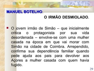 29
MANUEL BOTELHOMANUEL BOTELHO,
O IRMÃO DESMIOLADO.
 O jovem irmão de Simão – que inicialmente
critica o protagonista por sua vida
desordenada – envolve-se com uma mulher
casada na época em que vai morar com
Simão na cidade de Coimbra. Arrependido,
confirma sua dependência familiar quando
pede ajuda aos pais para devolver aos
Açores a mulher casada com quem havia
fugido.
 