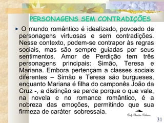 31
PERSONAGENS SEM CONTRADIÇÕES
O mundo romântico é idealizado, povoado de
personagens virtuosas e sem contradições.
Nesse contexto, podem-se contrapor às regras
sociais, mas são sempre guiadas por seus
sentimentos. Amor de Perdição tem três
personagens principais: Simão, Teresa e
Mariana. Embora pertençam a classes sociais
diferentes – Simão e Teresa são burgueses,
enquanto Mariana é filha do camponês João da
Cruz -, a distinção se perde porque o que vale,
na novela e no romance romântico, é a
nobreza das emoções, permitindo que sua
firmeza de caráter sobressaia. Prof. Claudia Ribeiro
 