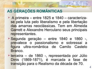 4
 A primeira – entre 1825 e 1840 – caracteriza-
se pela luta pelo liberalismo e pela libertação
das amarras neoclássicas. Tem em Almeida
Garrett e Alexandre Herculano seus principais
representantes.
 Segunda geração – entre 1840 e 1860 -,
prevalece o passionalismo e sobressai a
figura ultra-romântica de Camilo Castelo
Branco.
 terceira – de 1860 -, representada por Júlio
Dinis (1869-1871), é marcada a fase de
transição para o Realismo da década de 70.
AS GERAÇÕES ROMÂNTICAS
 