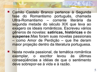 5
 Camilo Castelo Branco pertence à Segunda
fase do Romantismo português, chamada
Ultra-Romantismo – corrente literária da
segunda metade do século XIX que leva ao
exagero os ideais românticos. Escreveu vários
gêneros de novelas: satíricas, históricas e de
suspense.Mas foram suas novelas passionais
– como Amor de Perdição – que lhe deram
maior projeção dentro da literatura portuguesa.
 Nesta novela passional, de temática romântica
exemplar, o escritor levou às últimas
conseqüências a idéias de que o sentimento
deve sobrepor-se à vida e à razão.
 