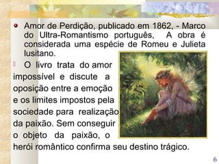 6
Amor de Perdição, publicado em 1862, - Marco
do Ultra-Romantismo português, A obra é
considerada uma espécie de Romeu e Julieta
lusitano.
 O livro trata do amor
impossível e discute a
oposição entre a emoção
e os limites impostos pela
sociedade para realização
da paixão. Sem conseguir
o objeto da paixão, o
herói romântico confirma seu destino trágico.
 