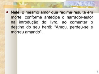 7
Nele, o mesmo amor que redime resulta em
morte, conforme antecipa o narrador-autor
na introdução do livro, ao comentar o
destino do seu herói: “Amou, perdeu-se e
morreu amando”.
 