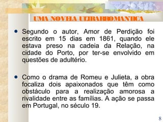 8
UMA NOVELA ULTRARROMANTICA
Segundo o autor, Amor de Perdição foi
escrito em 15 dias em 1861, quando ele
estava preso na cadeia da Relação, na
cidade do Porto, por ter-se envolvido em
questões de adultério.
Como o drama de Romeu e Julieta, a obra
focaliza dois apaixonados que têm como
obstáculo para a realização amorosa a
rivalidade entre as famílias. A ação se passa
em Portugal, no século 19.
 