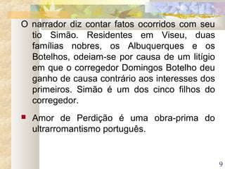 9
O narrador diz contar fatos ocorridos com seu
tio Simão. Residentes em Viseu, duas
famílias nobres, os Albuquerques e os
Botelhos, odeiam-se por causa de um litígio
em que o corregedor Domingos Botelho deu
ganho de causa contrário aos interesses dos
primeiros. Simão é um dos cinco filhos do
corregedor.
 Amor de Perdição é uma obra-prima do
ultrarromantismo português.
 