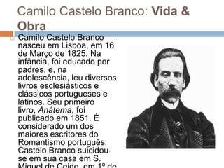 Camilo Castelo Branco: Vida &
Obra
 Camilo Castelo Branco
nasceu em Lisboa, em 16
de Março de 1825. Na
infância, foi educado por
padres, e, na
adolescência, leu diversos
livros esclesiásticos e
clássicos portugueses e
latinos. Seu primeiro
livro, Anátema, foi
publicado em 1851. É
considerado um dos
maiores escritores do
Romantismo português.
Castelo Branco suicidou-
se em sua casa em S.
 