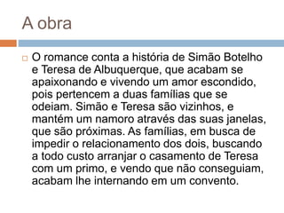 A obra
 O romance conta a história de Simão Botelho
e Teresa de Albuquerque, que acabam se
apaixonando e vivendo um amor escondido,
pois pertencem a duas famílias que se
odeiam. Simão e Teresa são vizinhos, e
mantém um namoro através das suas janelas,
que são próximas. As famílias, em busca de
impedir o relacionamento dos dois, buscando
a todo custo arranjar o casamento de Teresa
com um primo, e vendo que não conseguiam,
acabam lhe internando em um convento.
 
