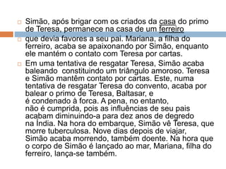  Simão, após brigar com os criados da casa do primo
de Teresa, permanece na casa de um ferreiro
 que devia favores a seu pai. Mariana, a filha do
ferreiro, acaba se apaixonando por Simão, enquanto
ele mantém o contato com Teresa por cartas.
 Em uma tentativa de resgatar Teresa, Simão acaba
baleando constituindo um triângulo amoroso. Teresa
e Simão mantêm contato por cartas. Este, numa
tentativa de resgatar Teresa do convento, acaba por
balear o primo de Teresa, Baltasar, e
é condenado à forca. A pena, no entanto,
não é cumprida, pois as influências de seu pais
acabam diminuindo-a para dez anos de degredo
na Índia. Na hora do embarque, Simão vê Teresa, que
morre tuberculosa. Nove dias depois de viajar,
Simão acaba morrendo, também doente. Na hora que
o corpo de Simão é lançado ao mar, Mariana, filha do
ferreiro, lança-se também.
 