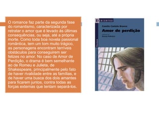 O romance faz parte da segunda fase
do romantismo, caracterizada por
retratar o amor que é levado às últimas
consequências, ou seja, até a própria
morte. Como toda boa novela passional
romântica, tem um tom muito trágico,
as personagens encontram terríveis
obstáculos para conseguirem ser
felizes no amor. No caso de Amor de
Perdição, o drama é bem semelhante
ao de Romeu e Julieta, de
Shakespeare, principalmente pelo fato
de haver rivalidade entre as famílias, e
de haver uma busca dos dois amantes
para ficarem juntos, contra todas as
forças externas que tentam separá-los.
 