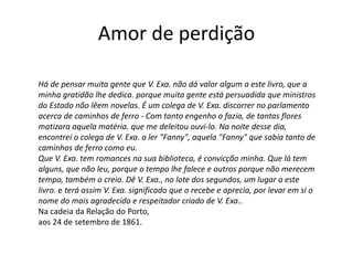 Amor de perdição
Há de pensar muita gente que V. Exa. não dá valor algum a este livro, que a
minha gratidão lhe dedica. porque muita gente está persuadida que ministros
do Estado não lêem novelas. É um colega de V. Exa. discorrer no parlamento
acerca de caminhos de ferro - Com tanto engenho o fazia, de tantas flores
matizara aquela matéria. que me deleitou ouvi-lo. Na noite desse dia,
encontrei o colega de V. Exa. a ler "Fanny", aquela "Fanny" que sabia tanto de
caminhos de ferro como eu.
Que V. Exa. tem romances na sua biblioteca, é convicção minha. Que lá tem
alguns, que não leu, porque o tempo lhe falece e outros porque não merecem
tempo, também o creio. Dê V. Exa., no lote dos segundos, um lugar a este
livro. e terá assim V. Exa. significado que o recebe e aprecia, por levar em si o
nome do mais agradecido e respeitador criado de V. Exa..
Na cadeia da Relação do Porto,
aos 24 de setembro de 1861.
 