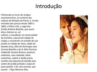 Introdução
Folheando os livros de antigos
assentamentos, no cartório das
cadeias da Relação do Porto, li, no das
entradas dos presos desde 1803 a
1805, a folhas 232, o seguinte:
Simão Antônio Botelho, que assim
disse chamar-se, ser
solteiro, e estudante na Universidade
de Coimbra, natural da cidade de
Lisboa, e assistente na ocasião de sua
prisão na cidade de Viseu, idade de
dezoito anos, filho de Domingos José
Correia Botelho e de D. Rita Preciosa
Caldeirão Castelo Branco; estatura
ordinária, cara redonda, olhos
castanhos, cabelo e barba preta,
vestido com jaqueta de baetão azul,
colete de fustão pintado e calça de
pano pedrês. E fiz este assento, que
assinei - Filipe Moreira Dias.
 