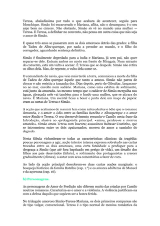 Teresa, abaladíssima por tudo o que acabara de acontecer, seguiu para
Monchique. Simão foi encarcerado e Mariana, aflita, não o desampara; é o seu
anjo bom no cárcere. Não obstante, Simão só vê no mundo uma mulher —
Teresa. E Teresa, a definhar no convento, não pensa em outra coisa que não seja
o amor de Simão.
E quase três anos se passaram com os dois amorosos detrás das grades: a filha
de Tadeu de Albu-querque, por nada a prender ao mundo, e o filho do
corregedor, aguardando sentença definitiva.
Simão é finalmente degredado para a índia e Mariana, já sem pai, não quer
separar-se dele. Entram ambos no navio em frente de Miragaia. Num mirante
do convento, está um vulto a acenar. É Teresa que se despede. Simão não retira
os olhos dela. Mas, de repente, o vulto dela some-se.
O comandante do navio, que veio mais tarde a terra, comunicou a morte da filha
de Tadeu de Albu-querque àquele que tanto a amava. Simão não parou de
chorar e não resistiu a tamanha dor. Dias depois, perto de Gibraltar, lançaram-
no ao mar, envolto num sudário. Mariana, como uma estátua de sofrimento,
está junto da amurada. Ao mesmo tempo que o cadáver de Simão mergulha nas
águas, abraçada nele vai também para o fundo uma mulher, que se atirara do
navio. Ë Mariana. Um avental ficou a boiar e junto dele um maço de papéis:
eram as cartas de Teresa e Simão.
A acção que acabamos de resumir tem como antecedentes o ódio que o romance
denuncia, e o amor: o ódio entre as famílias Botelho e Albuquerque e o amor
entre Simão e Teresa. O seu desenvolvimento resumiu-o Camilo nesta frase da
Introdução, alusiva ao -protagonista principal: «amou, perdeu-se e morreu
amando». Simão amou Teresa com loucura; assassinou Baltasar Coutinho, que
se intrometera entre os dois apaixonados; morreu de amor a caminho do
degredo.
Nesta fábula vislumbram-se todas as características clássicas da tragédia:
poucas personagens a agir, acção interior intensa expressa sobretudo nas cartas
trocadas entre os dois amorosos, uma certa fatalidade a predispor para a
desgraça a Simão (que até fora baptizado em perigo de vida), um desafio dos
filhos aos pais desavindos (hibris), o sofrimento dos protagonistas a crescer
gradualmente (clímax), o autor com seus comentários a fazer de coro.
Ao lado da acção principal descobrem-se duas curtas acções marginais: o
bosquejo histórico da família Botelho (cap. 1.°) e os amores adúlteros de Manuel
e da açoreana (cap. 16).
b) Personagens.
As personagens de Amor de Perdição não diferem muito das criadas por Camilo
noutros romances. Caracteriza-as o amor e a violência. A violência justificam-na
com a defesa daquilo que supõem ser a honra ferida.
No triângulo amoroso Simão-Teresa-Mariana, os dois primeiros comparsas são
de tipo vulgar, convencional. Teresa é o tipo normal de menina romântica da
 