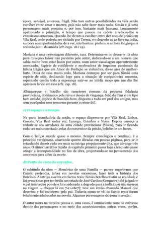 época, sensível, amorosa, frágil. Não tem outras possibilidades na vida senão
escolher entre amar e morrer, pois não sabe fazer mais nada. Simão é já uma
personagem mais prosaica e, por isso, bastante mais humana. Loucamente
apaixonado a princípio, o tempo que passou na cadeia arrefeceu-lhe o
entusiasmo amoroso. Quando lhe deram a escolher entre dez anos de prisão em
Vila Real, onde poderia ser visitado por Teresa, e o degredo ao ar livre na índia,
embora sem oportunidades de a ver, não hesitou: preferiu o ar livre longínquo à
reclusão junto da amada (cfr. caps. 18 e 19).
Mariana é uma personagem diferente, rara. Determina-se no decorrer da obra
para direcções talvez não previstas pelo autor, dedicando-se a um homem que
sabia muito bem estar louco por outra, num amor-vassalagem aparentemente
assexuado. Espécie de confidente e moderadora de impulsos passionais da
fábula trágica que em Amor de Perdição se vislumbra, dá-se ares de mulher-
forte. Dona de casa muito cedo, Mariana começou por ser para Simão uma
espécie de mãe, deslizando logo para a situação de companheira amorosa,
esperando contra toda a esperança unir-se ao infeliz moço que um dia lhe
apareceu ferido em casa (cfr. cap. 18).
Albuquerque e Botelho são caracteres comuns da pequena fidalguia
provinciana, dominados pela raiva e desejo de vingança. João da Cruz é um tipo
bem urdido, espécie de bandido bom, disposto a tudo em prol dos amigos, mas
sem escrúpulos nem remorsos perante o crime útil.
c) O espaço e o tempo.
Na parte introdutória da acção, o espaço dispersa-se por Vila Real, Lisboa,
Cascais, Vila Real outra vez, Lamego, Coimbra e Viseu. Depois começa a
reduzir-se aos arredores de uma cidade provinciana (Viseu), para ir ficando
cada vez mais coarctado: celas do convento e da prisão, beliche de um barco.
Com o tempo sucede quase o mesmo. Sempre cronológico e contínuo, é a
princípio vertiginoso, abarcando quatro décadas em poucas páginas, para se ir
retardando depois cada vez mais na intriga propriamente dita, que abrange três
anos. O ritmo narrativo rápido do capítulo primeiro passa logo a lento até quase
atingir a intemporalidade no fim da obra, projectando-se no pensamento dos
amorosos para além da morte.
d) Ponto de vista do narrador.
O subtítulo da obra — Memórias de uma Família — parece sugerir-nos que
Camilo pretendia, talvez em novelas sucessivas, fazer toda a história dos
Botelhos. A intriga assenta em factos reais: Simão Botelho existiu na realidade e
foi preso (mas por ter ferido um criado de José Cardoso Cerqueira); foi julgado e
o pai intercedeu por ele e foi condenado a degredo para a índia (mas não morreu
na viagem — chegou lá em 7-11-1807); teve um irmão chamado Manuel que
desertou e foi encoberto pelo pai. Todavia como se vê, os factos reais foram
totalmente adulterados na novela. Algumas personagens são pura invenção.
O autor narra na terceira pessoa e, uma vezes, é omnisciente come se estivesse
dentro das personagens e no meio dos acontecimentos; outras vezes, porém,
 