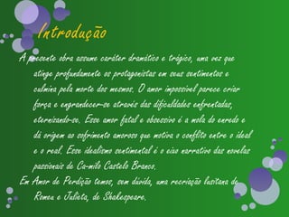 Introdução
A presente obra assume caráter dramático e trágico, uma vez que
    atinge profundamente os protagonistas em seus sentimentos e
    culmina pela morte dos mesmos. O amor impossível parece criar
    força e engrandecer-se através das dificuldades enfrentadas,
    eternizando-se. Esse amor fatal e obsessivo é a mola do enredo e
    dá origem ao sofrimento amoroso que motiva o conflito entre o ideal
    e o real. Esse idealismo sentimental é o eixo narrativo das novelas
    passionais de Ca­milo Castelo Branco.
Em Amor de Perdição temos, sem dúvida, uma recriação lusitana de
    Romeu e Julieta, de Shakespeare.
 