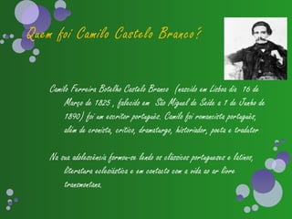 Quem foi Camilo Castelo Branco?


    Camilo Ferreira Botelho Castelo Branco (nascido em Lisboa dia 16 de
         Março de 1825 , falecido em São Miguel de Seide a 1 de Junho de
         1890) foi um escritor português. Camilo foi romancista português,
         além de cronista, crítico, dramaturgo, historiador, poeta e tradutor

    Na sua adolescência formou-se lendo os clássicos portugueses e latinos,
        literatura eclesiástica e em contacto com a vida ao ar livre
        transmontana.
 