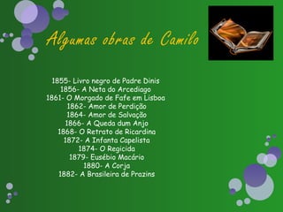 Algumas obras de Camilo
  1855- Livro negro de Padre Dinis
     1856- A Neta do Arcediago
1861- O Morgado de Fafe em Lisboa
       1862- Amor de Perdição
       1864- Amor de Salvação
      1866- A Queda dum Anjo
    1868- O Retrato de Ricardina
      1872- A Infanta Capelista
          1874- O Regicida
        1879- Eusébio Macário
            1880- A Corja
    1882- A Brasileira de Prazins
 
