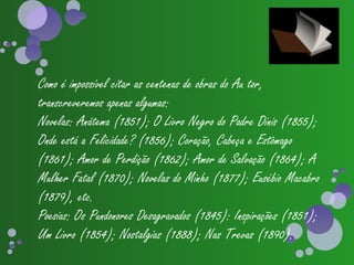 Como é impossível citar as centenas de obras do Au tor,
transcreveremos apenas algumas:
Novelas: Anátema (1851); O Livro Negro do Padre Dinis (1855);
Onde está a Felicidade? (1856); Coração, Cabeça e Estômago
(1861); Amor de Perdição (1862); Amor de Salvação (1864); A
Mulher Fatal (1870); Novelas do Minho (1877); Eusébio Macabro
(1879), etc.
Poesias: Os Pundonores Desagravados (1845): Inspirações (1851);
Um Livro (1854); Nostalgias (1888); Nas Trevas (1890).
 