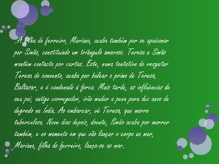 .A filha do ferreiro, Mariana, acaba também por se apaixonar
por Simão, constituindo um triângulo amoroso. Teresa e Simão
mantêm contacto por cartas. Este, numa tentativa de resgatar
Teresa do convento, acaba por balear o primo de Teresa,
Baltasar, e é condenado à forca. Mais tarde, as influências de
seu pai, antigo corregedor, irão mudar a pena para dez anos de
degredo na Índia. Ao embarcar, vê Teresa, que morre
tuberculosa. Nove dias depois, doente, Simão acaba por morrer
também, e no momento em que vão lançar o corpo ao mar,
Mariana, filha do ferreiro, lança-se ao mar.
 