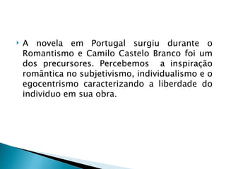    A novela em Portugal surgiu durante o
    Romantismo e Camilo Castelo Branco foi um
    dos precursores. Percebemos a inspiração
    romântica no subjetivismo, individualismo e o
    egocentrismo caracterizando a liberdade do
    individuo em sua obra.
 