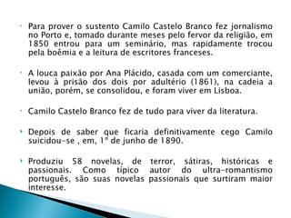 •   Para prover o sustento Camilo Castelo Branco fez jornalismo
    no Porto e, tomado durante meses pelo fervor da religião, em
    1850 entrou para um seminário, mas rapidamente trocou
    pela boêmia e a leitura de escritores franceses.

•   A louca paixão por Ana Plácido, casada com um comerciante,
    levou à prisão dos dois por adultério (1861), na cadeia a
    união, porém, se consolidou, e foram viver em Lisboa.

•   Camilo Castelo Branco fez de tudo para viver da literatura.

   Depois de saber que ficaria definitivamente cego Camilo
    suicidou-se , em, 1º de junho de 1890.

   Produziu 58 novelas, de terror, sátiras, históricas e
    passionais. Como típico autor do ultra-romantismo
    português, são suas novelas passionais que surtiram maior
    interesse.
 