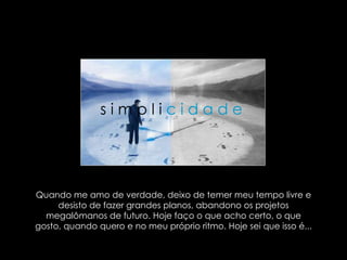 Quando me amo de verdade, deixo de temer meu tempo livre e desisto de fazer grandes planos, abandono os projetos megalômanos de futuro. Hoje faço o que acho certo, o que gosto, quando quero e no meu próprio ritmo. Hoje sei que isso é...  s i m p l i   c i d a d e   
