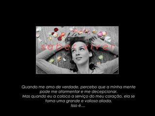 saber viver



Quando me amo de verdade, percebo que a minha mente
       pode me atormentar e me decepcionar.
Mas quando eu a coloco a serviço do meu coração, ela se
          torna uma grande e valiosa aliada.
                       Isso é....
 