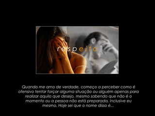 respeito




  Quando me amo de verdade, começo a perceber como é
ofensivo tentar forçar alguma situação ou alguém apenas para
   realizar aquilo que desejo, mesmo sabendo que não é o
   momento ou a pessoa não está preparada, inclusive eu
             mesmo. Hoje sei que o nome disso é...
 