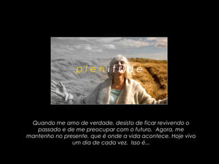 plenitude




 Quando me amo de verdade, desisto de ficar revivendo o
   passado e de me preocupar com o futuro. Agora, me
mantenho no presente, que é onde a vida acontece. Hoje vivo
               um dia de cada vez. Isso é...
 
