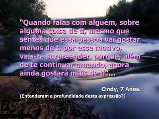 “Quando falas com alguém, sobre
alguma coisa de ti, mesmo que
sentes que essa pessoa vai gostar
menos de ti por esse motivo,
vais-te surpreender, porque, além
de te continuar amando, agora
ainda gostará mais de ti”…

                                 Cindy, 7 Anos.
(Entenderam a profundidade desta expressão?)
 