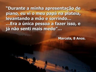 “Durante a minha apresentação de
piano, eu vi o meu papá na plateia,
levantando a mão e sorrindo…
…Era a única pessoa a fazer isso, e
já não senti mais medo”…

                        Marcela, 8 Anos.
 