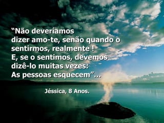 “Não deveríamos
dizer amo-te, senão quando o
sentirmos, realmente !
E, se o sentimos, devemos
dizê-lo muitas vezes:
As pessoas esquecem”…

        Jéssica, 8 Anos.
 