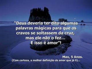 “Deus deveria ter dito algumas
  palavras mágicas para que os
  cravos se soltassem da cruz,
      mas ele não o fez…
         E isso é amor”!


                                       Max, 5 Anos.
(Com certeza, a melhor definição de amor que já li)...
 