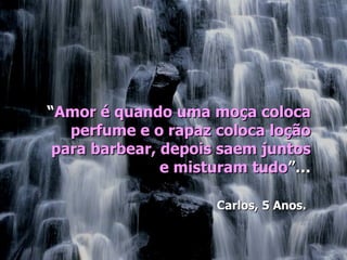 “Amor é quando uma moça coloca
   perfume e o rapaz coloca loção
 para barbear, depois saem juntos
               e misturam tudo”…

                     Carlos, 5 Anos.
 