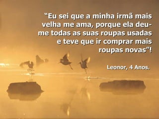 “Eu sei que a minha irmã mais
 velha me ama, porque ela deu-
me todas as suas roupas usadas
     e teve que ir comprar mais
                 roupas novas”!

                  Leonor, 4 Anos.
 
