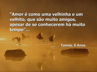 “Amor é como uma velhinha e um
velhito, que são muito amigos,
apesar de se conhecerem há muito
tempo”…


                     Tomás, 6 Anos.
 