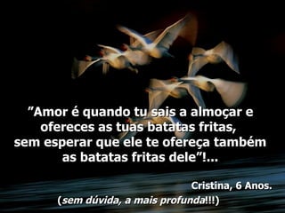 ”Amor é quando tu sais a almoçar e
    ofereces as tuas batatas fritas,
sem esperar que ele te ofereça também
       as batatas fritas dele”!...

                                Cristina, 6 Anos.
      (sem dúvida, a mais profunda!!!)
 
