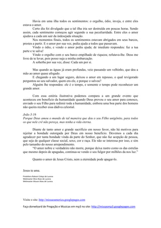 Havia em uma ilha todos os sentimentos: o orgulho, ódio, inveja, e entre eles
estava o amor.
        Certo dia foi divulgado que a tal ilha iria ser destruída em poucas horas. Sendo
assim, cada sentimento começou agir segundo a sua peculiaridade. Entre eles o amor
ajudava a cada um sair da indesejada situação.
        Nos momentos finais, todos os sentimentos estavam abrigados em seus barcos,
prestes a partir. E o amor por sua vez, pedia ajuda a todos que passavam.
        Vindo o ódio, e vendo o amor pediu ajuda; de imediato respondeu: faz a tua
parte e te salva!
        Vindo o orgulho com o seu barco empilhado de riqueza; refutava-lhe. Deus me
livre de te levar, pois posso suja a minha embarcação.
        A soberba por sua vez, disse: Cada um por si.

       Mas quando as águas já eram profundas, veio passando um velhinho, que deu a
mão ao amor quase afogado.
       E chegando a um lugar seguro, deixou o amor em repouso, o qual revigorado
perguntou ao seu salvador, quem era ele, e porque o salvou?
       Alguém lhe respondeu: ele é o tempo, e somente o tempo pode reconhecer um
grande amor.

       Com essa estória ilustrativa podemos compara a um grande evento que
aconteceu em beneficio da humanidade quando Deus provou o seu amor para conosco,
enviado o seu Filho para redimir toda a humanidade, embora uma boa parte dos homens
não queira receber essa dádiva celestial.

João 3:16
Porque Deus amou o mundo de tal maneira que deu o seu Filho unigênito, para todos
os que nele crê não pereça, mas tenha a vida eterna.

        Diante de tanto amor e grande sacrifício em nosso favor, não há motivos para
rejeitar a bondade outorgada por Deus em nosso beneficio. Devemos a cada dia
agradecer por tanta bondade vinda da parte do Senhor, que não faz acepção de pessoa,
que seja de qualquer classe social, sexo, cor e raça. Ele não se interessa por isso, e sim
pelo tamanho do nosso arrependimento.
        “O amor nobre e verdadeiro não morre, porque deixa rastro como os das estrelas
que mesmo depois de apagadas, continua-se vendo o seu fulgor por milhões da nos luz.”

          Quanto o amor de Jesus Cristo, nem a eternidade pode apagar-lo.


Jesus te ama.
Presbítero Robson Colaço de Lucena
Webmaster Alice Alves de Lucena
Webmaster Alisson Alves de Lucena




Visite o site: http://missaoamerica.googlepages.com

Faça donwloard de Pregação e Musicas em mp3 no site: http://missaomp3.googlepages.com
 