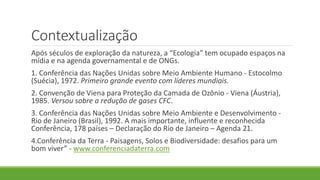 Contextualização
Após séculos de exploração da natureza, a “Ecologia” tem ocupado espaços na
mídia e na agenda governamental e de ONGs.
1. Conferência das Nações Unidas sobre Meio Ambiente Humano - Estocolmo
(Suécia), 1972. Primeiro grande evento com líderes mundiais.
2. Convenção de Viena para Proteção da Camada de Ozônio - Viena (Áustria),
1985. Versou sobre a redução de gases CFC.
3. Conferência das Nações Unidas sobre Meio Ambiente e Desenvolvimento -
Rio de Janeiro (Brasil), 1992. A mais importante, influente e reconhecida
Conferência, 178 países – Declaração do Rio de Janeiro – Agenda 21.
4.Conferência da Terra - Paisagens, Solos e Biodiversidade: desafios para um
bom viver” - www.conferenciadaterra.com
 