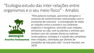 “Ecologia:estudo das inter-relações entre
organismos e o seu meio físico” - Amabis
“Pela palavra ecologia, queremos designar o
conjunto de conhecimentos relacionados com a
economia da natureza - a investigação de todas
as relações entre o animal e seu ambiente
orgânico e inorgânico, incluindo suas relações,
amistosas ou não, com as plantas e animais que
tenham com ele contato direto ou indireto, -
numa palavra, ecologia é o estudo das complexas
inter-relações, chamadas por Darwin de
condições da luta pela vida”. Ernest Haeckel, em
1870
 