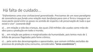Há falta de cuidado...
“Enfrentamos uma crise civilizacional generalizada. Precisamos de um novo paradigma
de convivência que funda uma relação mais benfazeja para com a Terra e inaugure um
novo pacto social entre os povos no sentido de respeito e de preservação de tudo o que
existe e vive”. Leonardo Boff
a) ... em relação a vida das crianças, das quais 250 milhões são usadas como mão-de-
obra para a produção em todo o mundo;
b) ... em relação aos pobres e marginalizados da humanidade, pois temos mais de 1
bilhão de pessoas flageladas pela fome crônica;
c) ... pela sorte dos desempregados e aposentados, que somam milhões excluídos do
processo de produção e/ou consumo, considerados “zeros econômicos”;
 